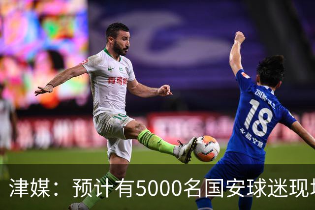 津媒：预计有5000名国安球迷现场观战，天津赛区做好了安保预案
