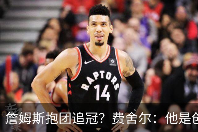 詹姆斯抱团追冠？费舍尔：他是创造夺冠机会的人