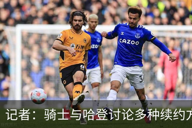 记者：骑士与哈登讨论多种续约方案，包括两年或三年方案